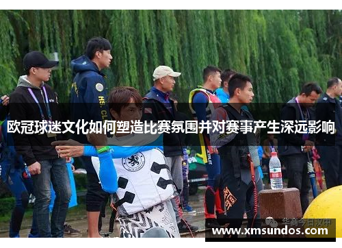 欧冠球迷文化如何塑造比赛氛围并对赛事产生深远影响